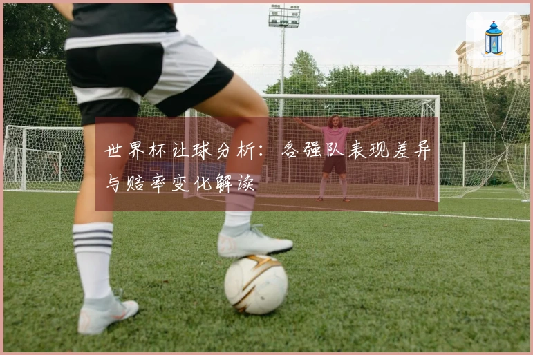 世界杯让球分析：各强队表现差异与赔率变化解读